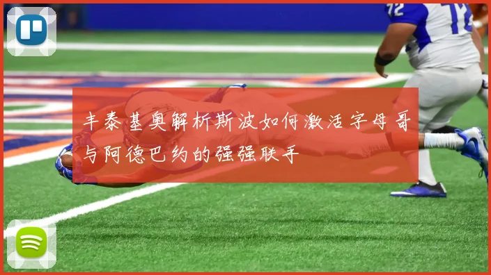 丰泰基奥解析斯波如何激活字母哥与阿德巴约的强强联手