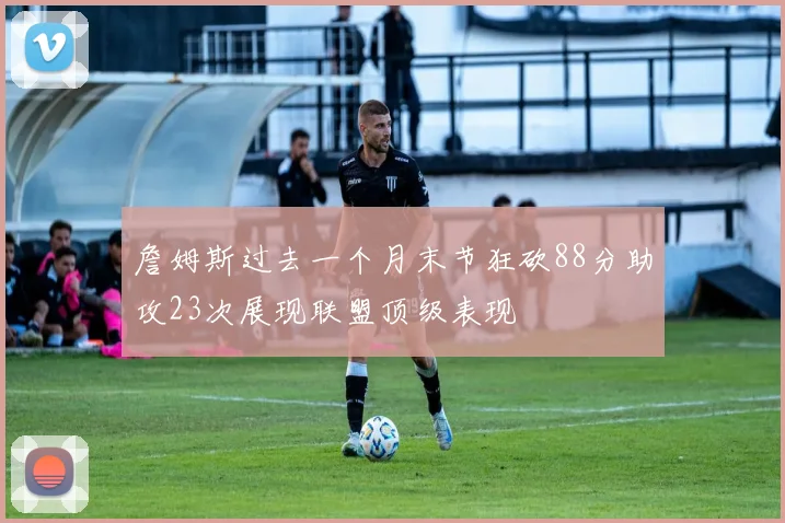 詹姆斯过去一个月末节狂砍88分助攻23次展现联盟顶级表现