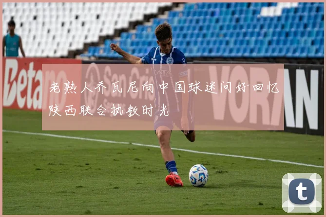 老熟人乔瓦尼向中国球迷问好回忆陕西联合执教时光