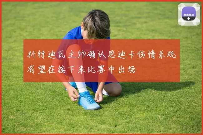 科特迪瓦主帅确认恩迪卡伤情乐观有望在接下来比赛中出场