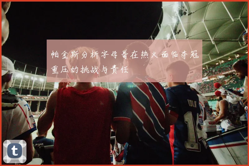 帕金斯分析字母哥在热火面临夺冠重压的挑战与责任