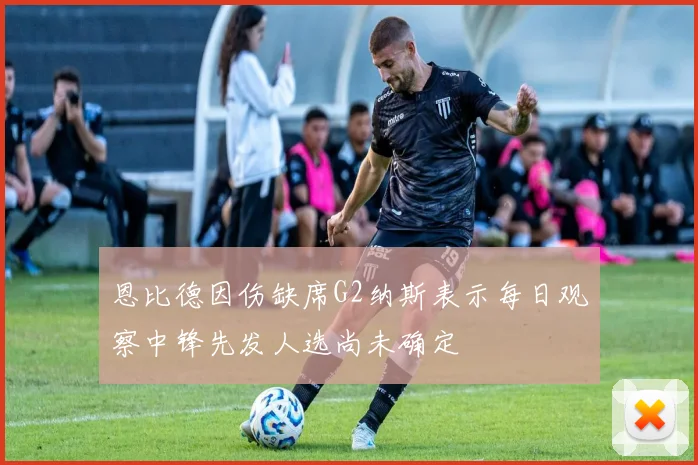 恩比德因伤缺席G2纳斯表示每日观察中锋先发人选尚未确定