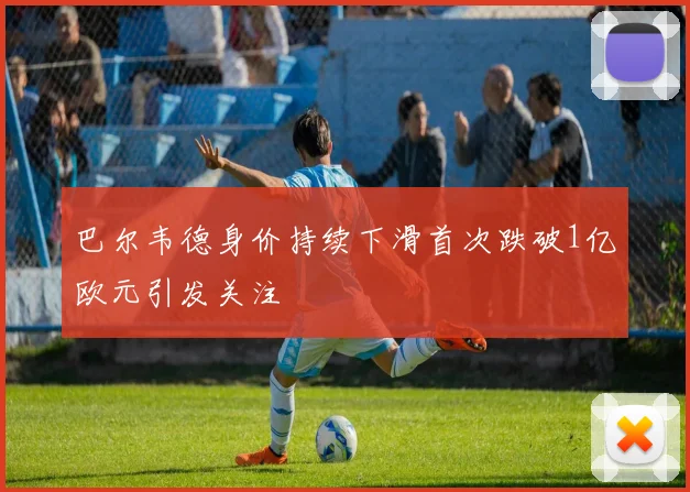巴尔韦德身价持续下滑首次跌破1亿欧元引发关注