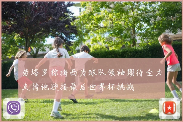 劳塔罗称梅西为球队领袖期待全力支持他迎接最后世界杯挑战