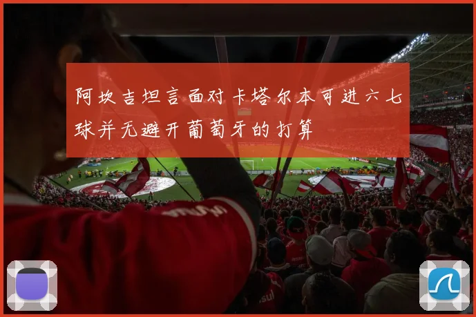 阿坎吉坦言面对卡塔尔本可进六七球并无避开葡萄牙的打算