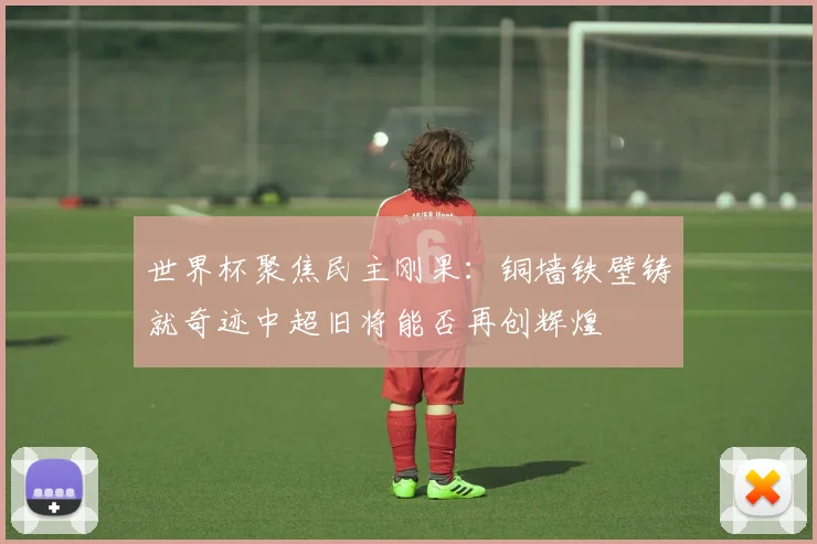 世界杯聚焦民主刚果：铜墙铁壁铸就奇迹中超旧将能否再创辉煌