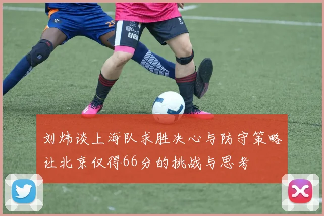 刘炜谈上海队求胜决心与防守策略让北京仅得66分的挑战与思考