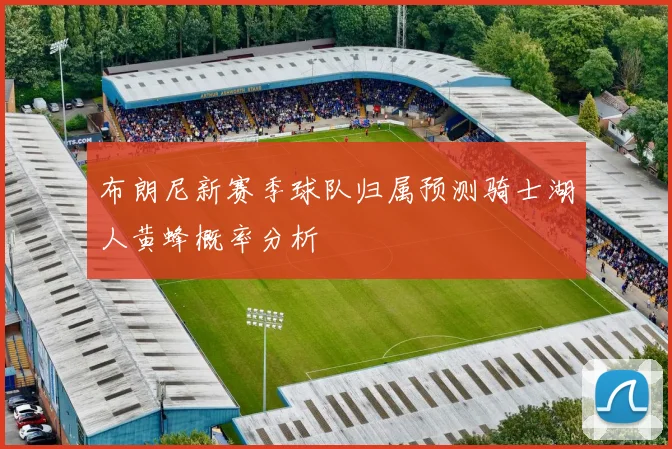 布朗尼新赛季球队归属预测骑士湖人黄蜂概率分析