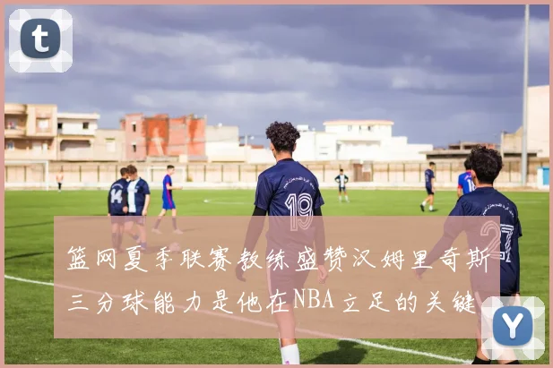 篮网夏季联赛教练盛赞汉姆里奇斯三分球能力是他在NBA立足的关键