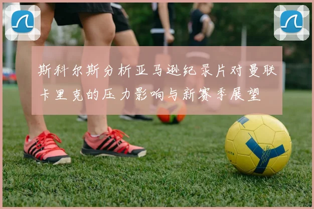 斯科尔斯分析亚马逊纪录片对曼联卡里克的压力影响与新赛季展望