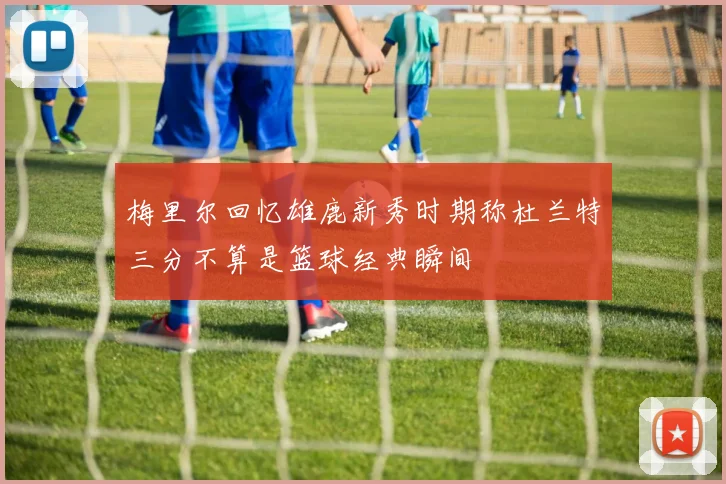 梅里尔回忆雄鹿新秀时期称杜兰特三分不算是篮球经典瞬间