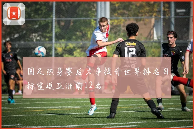国足热身赛后力争提升世界排名目标重返亚洲前12名