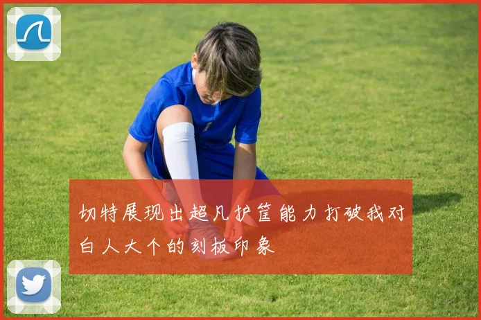 切特展现出超凡护筐能力打破我对白人大个的刻板印象