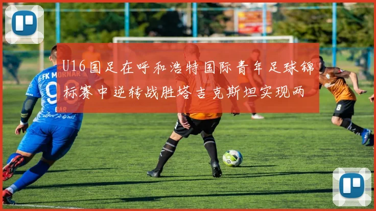 U16国足在呼和浩特国际青年足球锦标赛中逆转战胜塔吉克斯坦实现两连胜