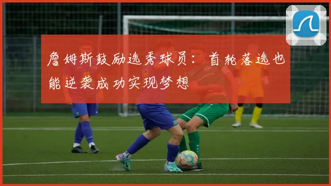詹姆斯鼓励选秀球员：首轮落选也能逆袭成功实现梦想