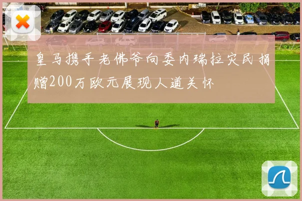 皇马携手老佛爷向委内瑞拉灾民捐赠200万欧元展现人道关怀