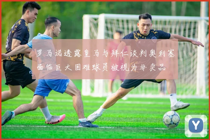 罗马诺透露皇马与拜仁谈判奥利塞面临巨大困难球员被视为非卖品