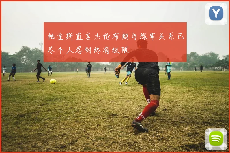 帕金斯直言杰伦布朗与绿军关系已尽个人忍耐终有极限