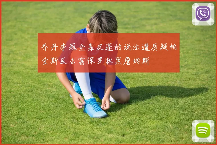乔丹夺冠全靠皮蓬的说法遭质疑帕金斯反击富保罗抹黑詹姆斯