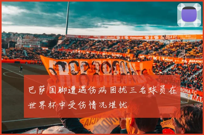 巴萨国脚遭遇伤病困扰三名球员在世界杯中受伤情况堪忧