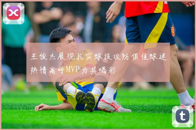 王俊杰展现扎实球技攻防俱佳球迷热情高呼MVP为其喝彩