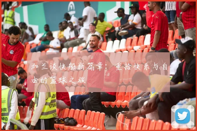 加兰谈快船新篇章：重拾快乐与自由的篮球之旅
